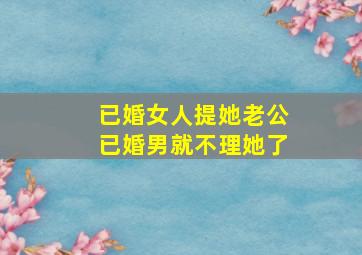 已婚女人提她老公已婚男就不理她了