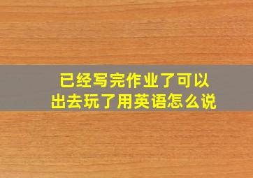 已经写完作业了可以出去玩了用英语怎么说