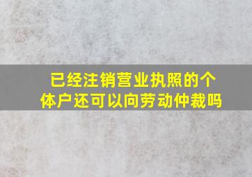 已经注销营业执照的个体户还可以向劳动仲裁吗