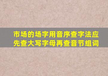 市场的场字用音序查字法应先查大写字母再查音节组词