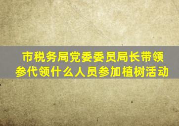 市税务局党委委员局长带领参代领什么人员参加植树活动