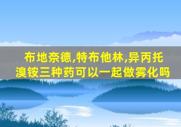 布地奈德,特布他林,异丙托溴铵三种药可以一起做雾化吗