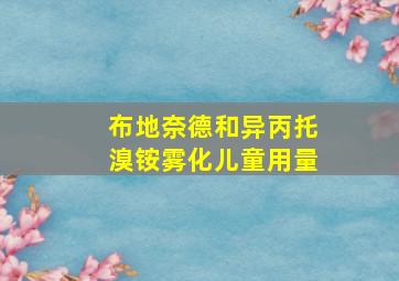 布地奈德和异丙托溴铵雾化儿童用量