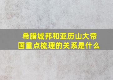 希腊城邦和亚历山大帝国重点梳理的关系是什么