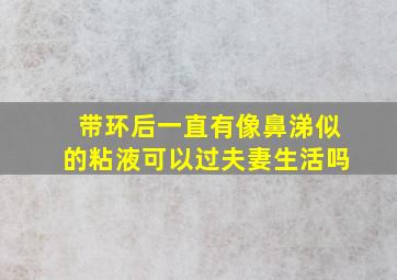 带环后一直有像鼻涕似的粘液可以过夫妻生活吗