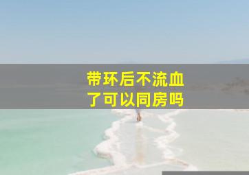 带环后不流血了可以同房吗