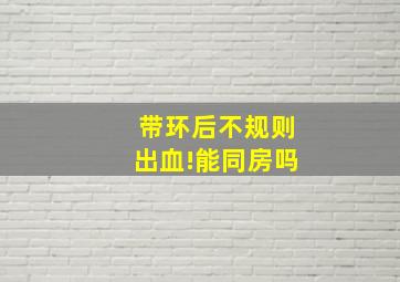 带环后不规则出血!能同房吗