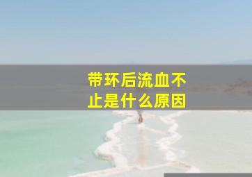 带环后流血不止是什么原因