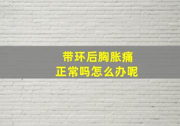 带环后胸胀痛正常吗怎么办呢