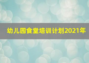 幼儿园食堂培训计划2021年