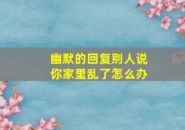 幽默的回复别人说你家里乱了怎么办