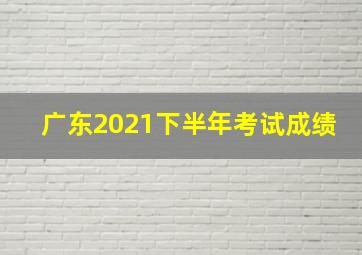 广东2021下半年考试成绩