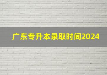 广东专升本录取时间2024