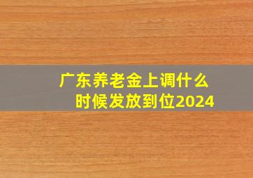 广东养老金上调什么时候发放到位2024