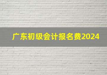 广东初级会计报名费2024