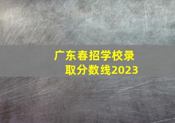 广东春招学校录取分数线2023