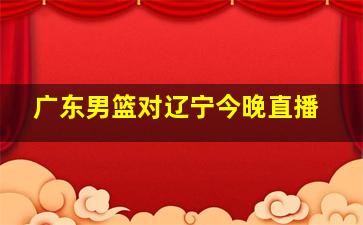 广东男篮对辽宁今晚直播