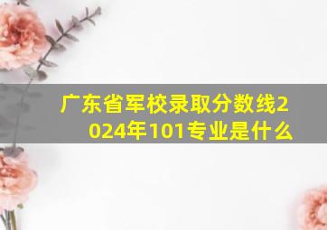 广东省军校录取分数线2024年101专业是什么