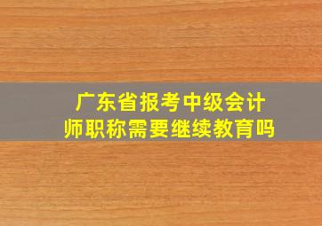 广东省报考中级会计师职称需要继续教育吗