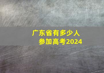 广东省有多少人参加高考2024