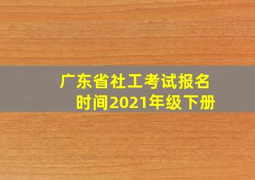 广东省社工考试报名时间2021年级下册