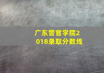 广东警官学院2018录取分数线