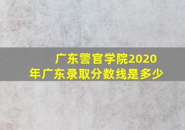 广东警官学院2020年广东录取分数线是多少