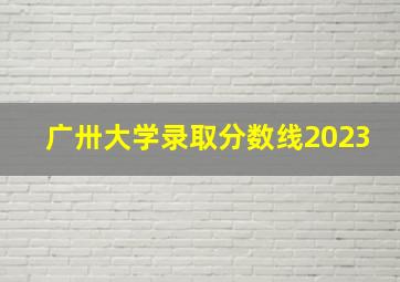 广卅大学录取分数线2023