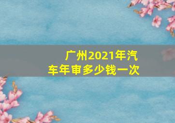 广州2021年汽车年审多少钱一次