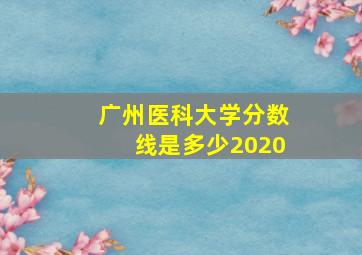 广州医科大学分数线是多少2020