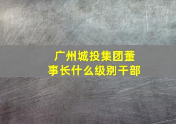 广州城投集团董事长什么级别干部