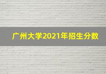 广州大学2021年招生分数