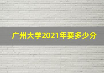 广州大学2021年要多少分