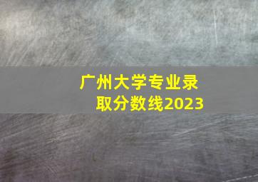 广州大学专业录取分数线2023