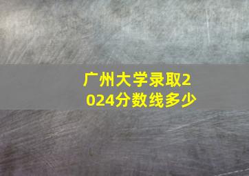 广州大学录取2024分数线多少