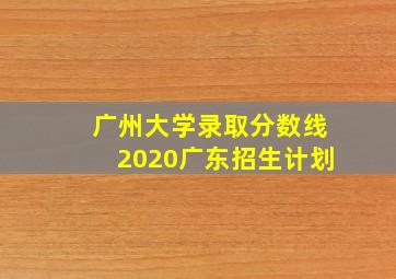 广州大学录取分数线2020广东招生计划