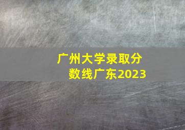 广州大学录取分数线广东2023