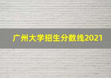 广州大学招生分数线2021