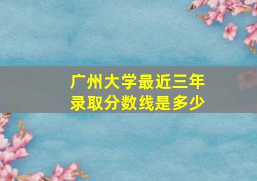 广州大学最近三年录取分数线是多少