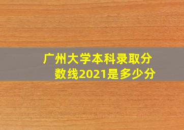 广州大学本科录取分数线2021是多少分