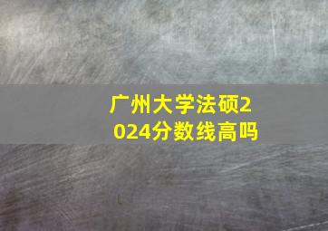 广州大学法硕2024分数线高吗