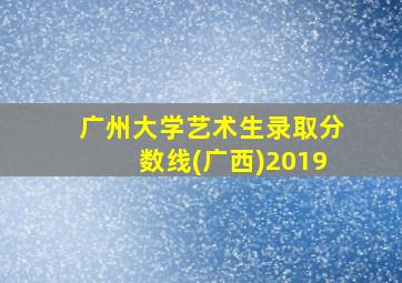 广州大学艺术生录取分数线(广西)2019