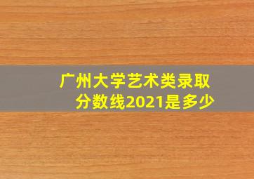 广州大学艺术类录取分数线2021是多少