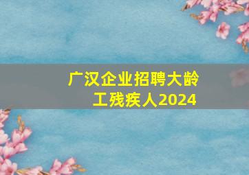 广汉企业招聘大龄工残疾人2024