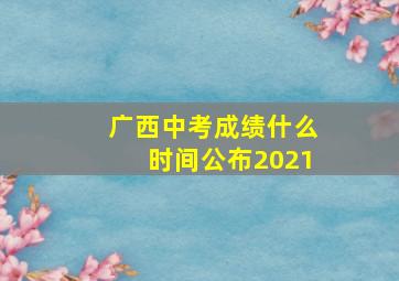 广西中考成绩什么时间公布2021