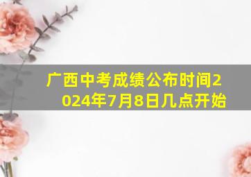 广西中考成绩公布时间2024年7月8日几点开始