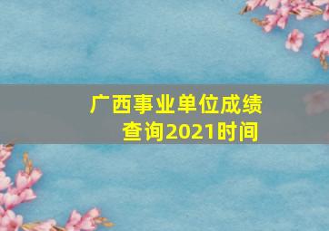 广西事业单位成绩查询2021时间