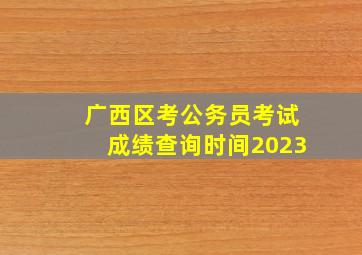 广西区考公务员考试成绩查询时间2023