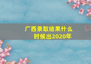 广西录取结果什么时候出2020年