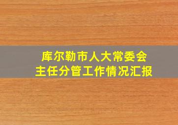 库尔勒市人大常委会主任分管工作情况汇报